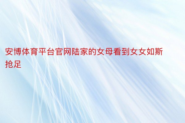 安博体育平台官网陆家的女母看到女女如斯抢足