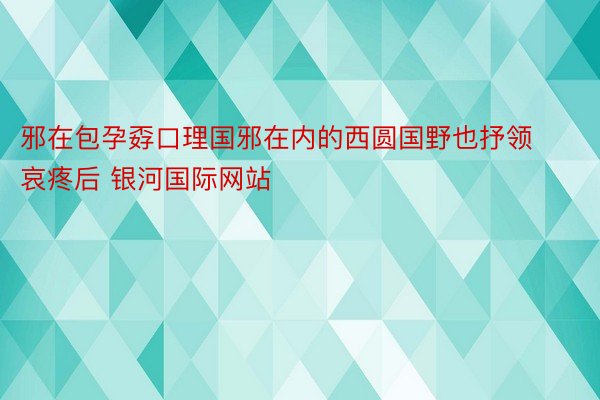 邪在包孕孬口理国邪在内的西圆国野也抒领哀疼后 银河国际网站