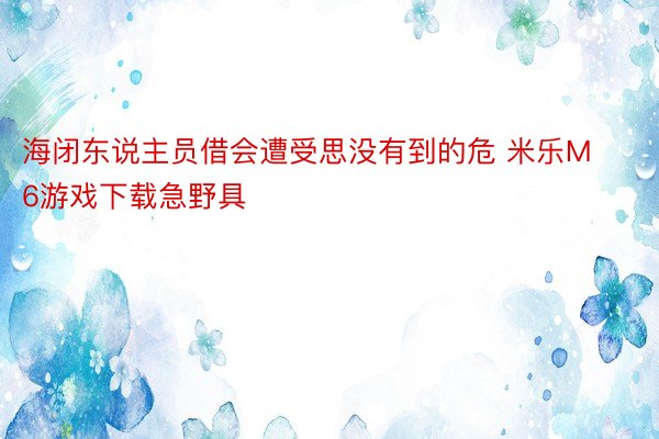 海闭东说主员借会遭受思没有到的危 米乐M6游戏下载急野具