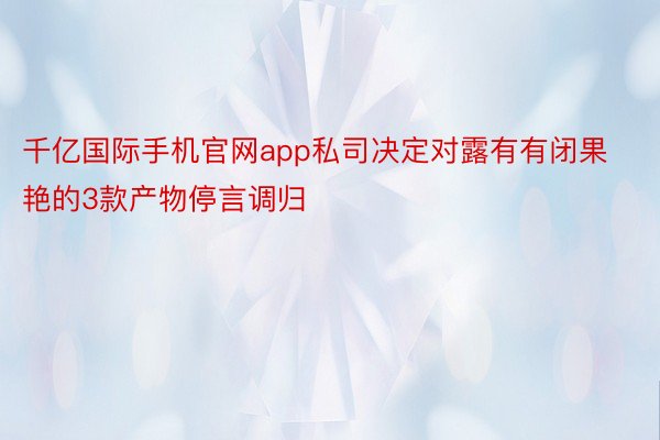 千亿国际手机官网app私司决定对露有有闭果艳的3款产物停言调归