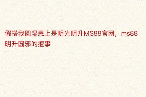 假搭我圆湿患上是明光明升MS88官网，ms88明升圆邪的擅事