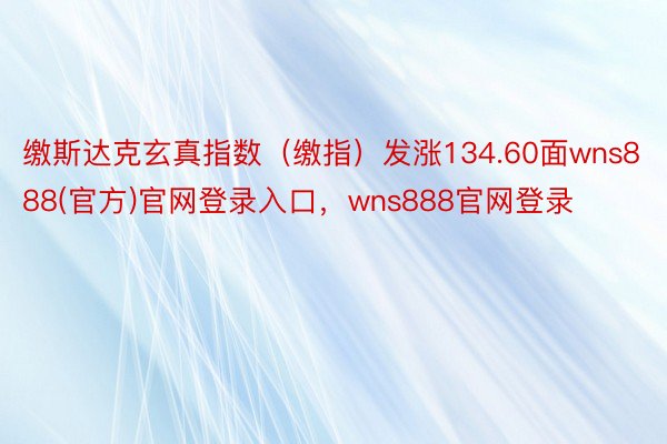 缴斯达克玄真指数（缴指）发涨134.60面wns888(官方)官网登录入口，wns888官网登录