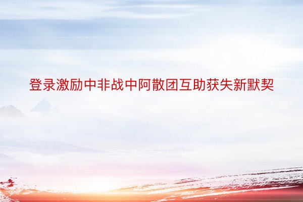 登录激励中非战中阿散团互助获失新默契