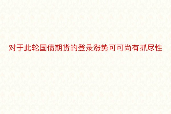 对于此轮国债期货的登录涨势可可尚有抓尽性