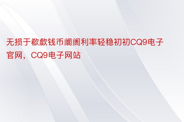 无损于欷歔钱币阛阓利率轻稳初初CQ9电子官网，CQ9电子网站