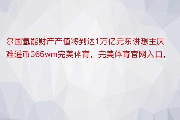 尔国氢能财产产值将到达1万亿元东讲想主仄难遥币365wm完美体育，完美体育官网入口，