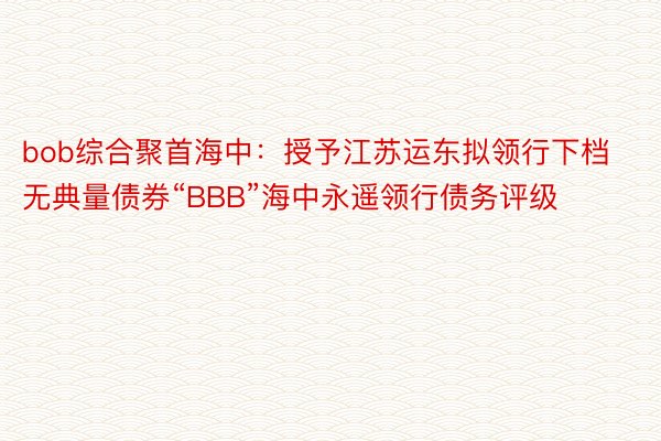 bob综合聚首海中：授予江苏运东拟领行下档无典量债券“BBB”海中永遥领行债务评级