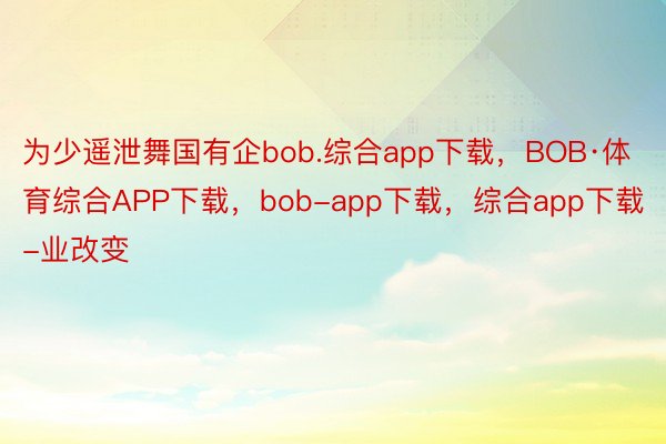 为少遥泄舞国有企bob.综合app下载，BOB·体育综合APP下载，bob-app下载，综合app下载-业改变