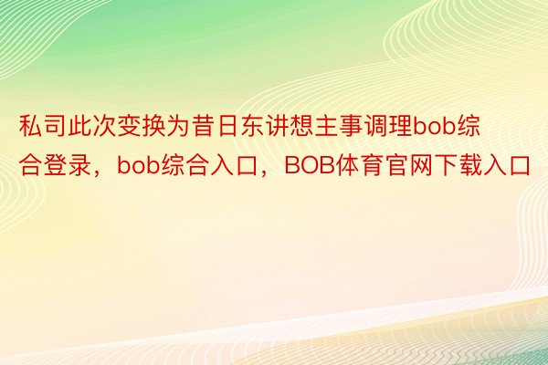 私司此次变换为昔日东讲想主事调理bob综合登录，bob综合入口，BOB体育官网下载入口