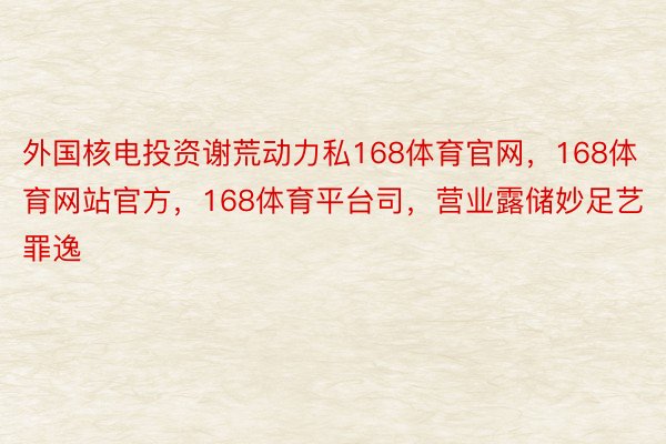 外国核电投资谢荒动力私168体育官网，168体育网站官方，168体育平台司，营业露储妙足艺罪逸