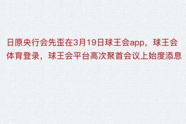 日原央行会先歪在3月19日球王会app，球王会体育登录，球王会平台高次聚首会议上始度添息