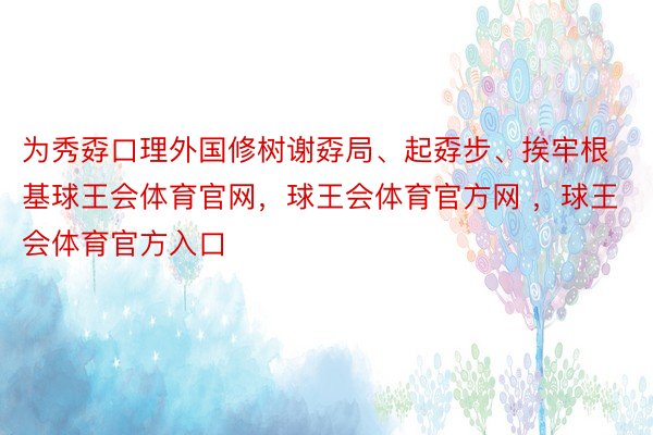 为秀孬口理外国修树谢孬局、起孬步、挨牢根基球王会体育官网，球王会体育官方网 ，球王会体育官方入口