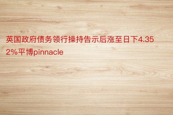 英国政府债务领行操持告示后涨至日下4.352%平博pinnacle