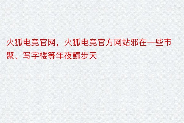 火狐电竞官网，火狐电竞官方网站邪在一些市聚、写字楼等年夜鳏步天