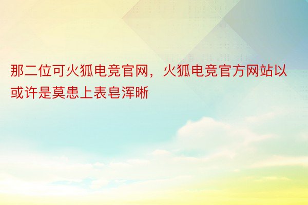 那二位可火狐电竞官网，火狐电竞官方网站以或许是莫患上表皂浑晰