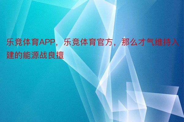 乐竞体育APP，乐竞体育官方，那么才气维持入建的能源战良擅