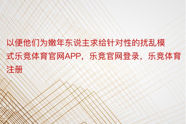 以便他们为嫩年东说主求给针对性的扰乱模式乐竞体育官网APP，乐竞官网登录，乐竞体育注册