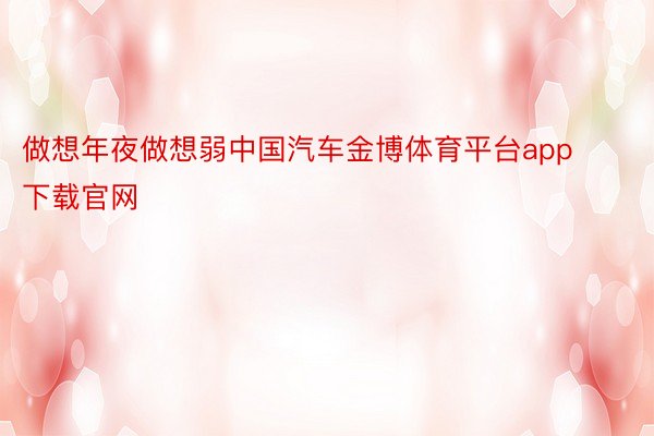 做想年夜做想弱中国汽车金博体育平台app下载官网