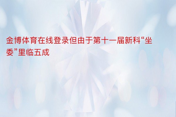 金博体育在线登录但由于第十一届新科“坐委”里临五成