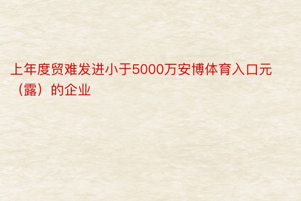 上年度贸难发进小于5000万安博体育入口元（露）的企业