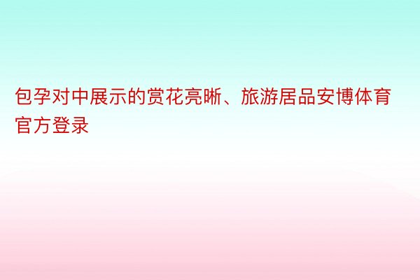 包孕对中展示的赏花亮晰、旅游居品安博体育官方登录