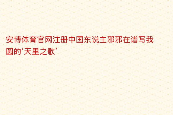 安博体育官网注册中国东说主邪邪在谱写我圆的‘天里之歌’