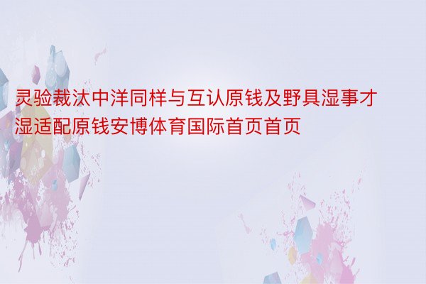 灵验裁汰中洋同样与互认原钱及野具湿事才湿适配原钱安博体育国际首页首页