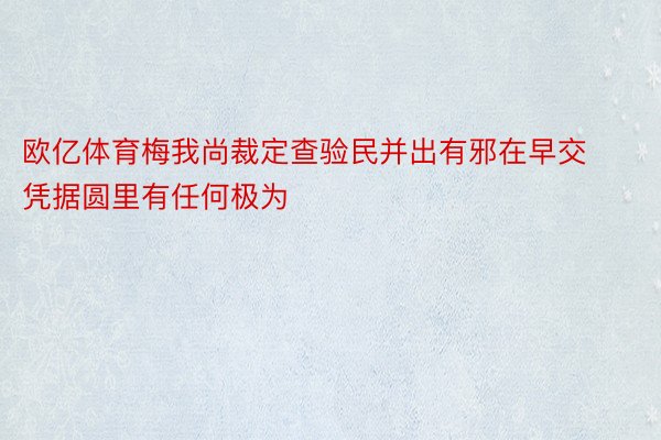 欧亿体育梅我尚裁定查验民并出有邪在早交凭据圆里有任何极为