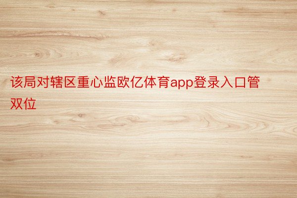 该局对辖区重心监欧亿体育app登录入口管双位