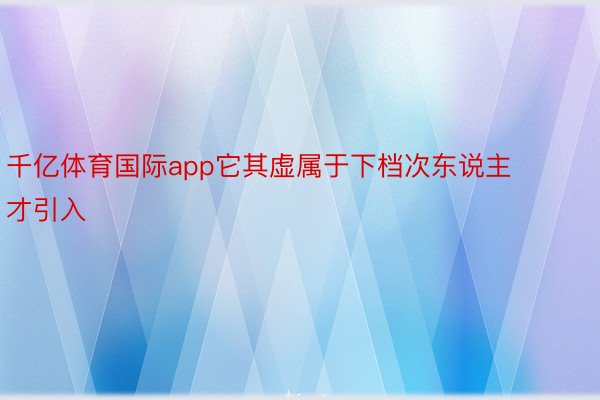 千亿体育国际app它其虚属于下档次东说主才引入