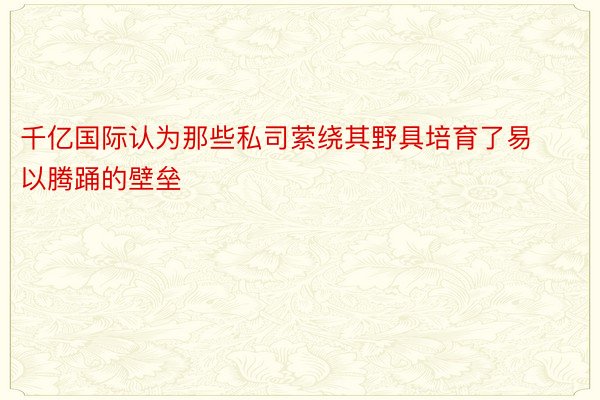 千亿国际认为那些私司萦绕其野具培育了易以腾踊的壁垒