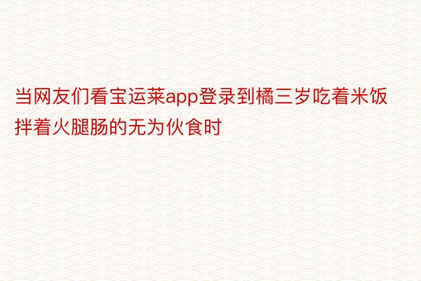 当网友们看宝运莱app登录到橘三岁吃着米饭拌着火腿肠的无为伙食时