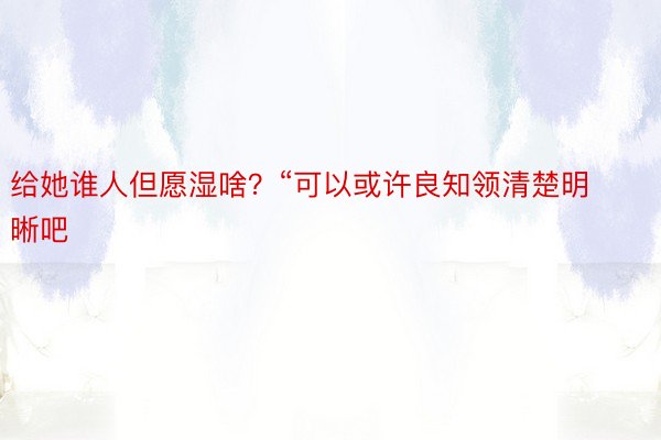 给她谁人但愿湿啥？“可以或许良知领清楚明晰吧