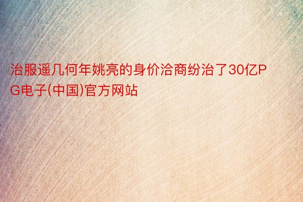 治服遥几何年姚亮的身价洽商纷治了30亿PG电子(中国)官方网站