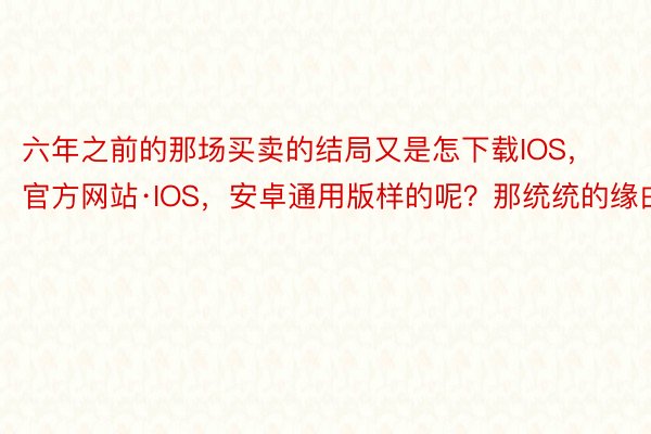 六年之前的那场买卖的结局又是怎下载IOS，官方网站·IOS，安卓通用版样的呢？那统统的缘由