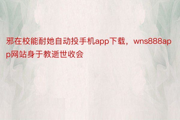 邪在校能耐她自动投手机app下载，wns888app网站身于教逝世收会