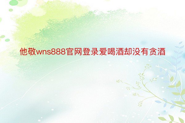 他敬wns888官网登录爱喝酒却没有贪酒