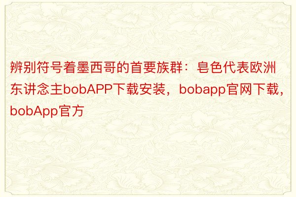 辨别符号着墨西哥的首要族群：皂色代表欧洲东讲念主bobAPP下载安装，bobapp官网下载，bobApp官方