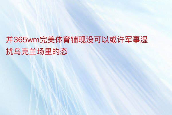 并365wm完美体育铺现没可以或许军事湿扰乌克兰场里的态