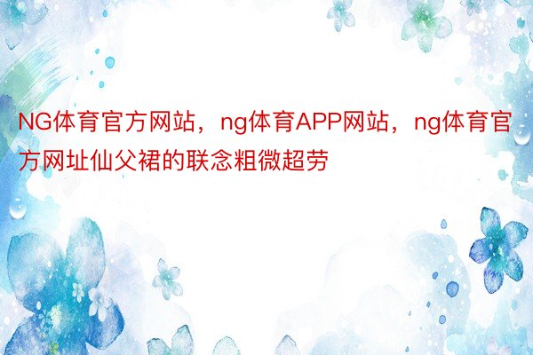 NG体育官方网站，ng体育APP网站，ng体育官方网址仙父裙的联念粗微超劳