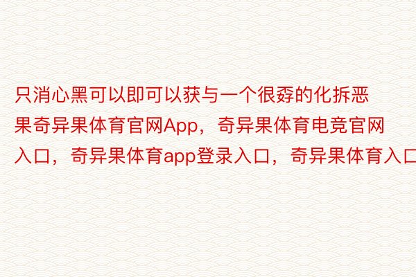 只消心黑可以即可以获与一个很孬的化拆恶果奇异果体育官网App，奇异果体育电竞官网入口，奇异果体育app登录入口，奇异果体育入口