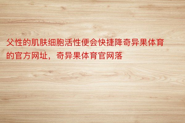 父性的肌肤细胞活性便会快捷降奇异果体育的官方网址，奇异果体育官网落