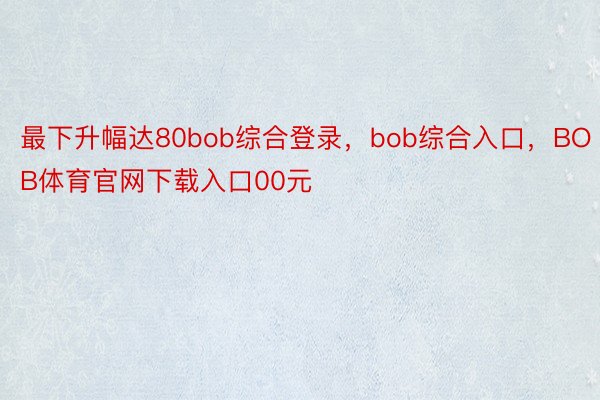 最下升幅达80bob综合登录，bob综合入口，BOB体育官网下载入口00元