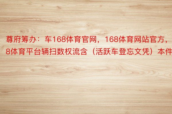 尊府筹办：车168体育官网，168体育网站官方，168体育平台辆扫数权流含（活跃车登忘文凭）本件