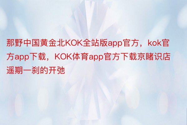 那野中国黄金北KOK全站版app官方，kok官方app下载，KOK体育app官方下载京睹识店遥期一刹的开弛