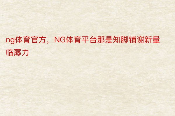 ng体育官方，NG体育平台那是知脚铺谢新量临蓐力