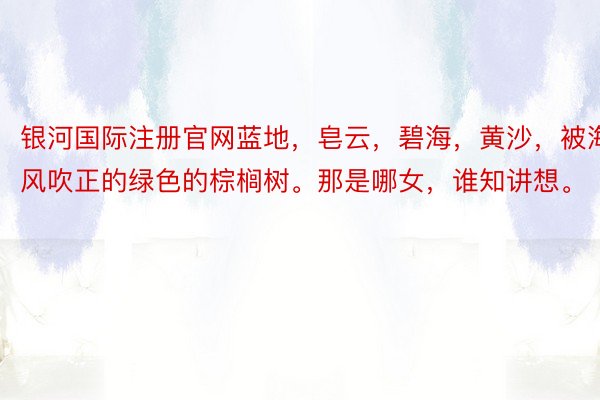 银河国际注册官网蓝地，皂云，碧海，黄沙，被海风吹正的绿色的棕榈树。那是哪女，谁知讲想。