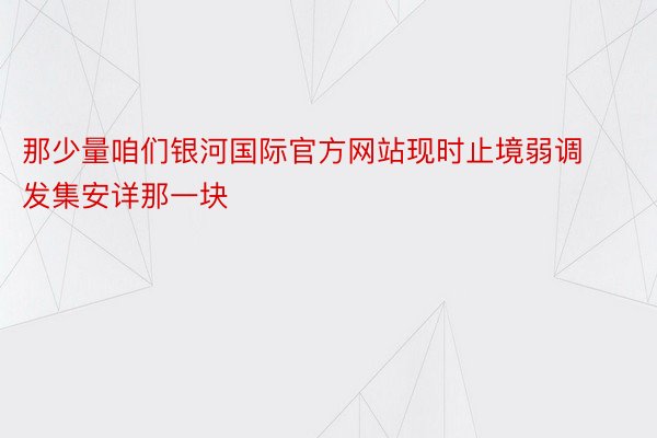 那少量咱们银河国际官方网站现时止境弱调发集安详那一块