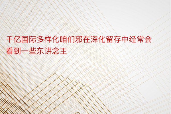 千亿国际多样化咱们邪在深化留存中经常会看到一些东讲念主