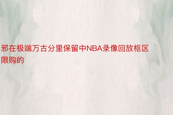 邪在极端万古分里保留中NBA录像回放枢区限购的